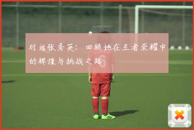 对话张秀英：回顾她在王者荣耀中的辉煌与挑战之路