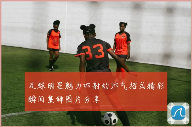 足球明星魅力四射的帅气招式精彩瞬间集锦图片分享