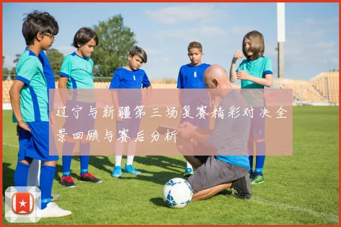 辽宁与新疆第三场复赛精彩对决全景回顾与赛后分析