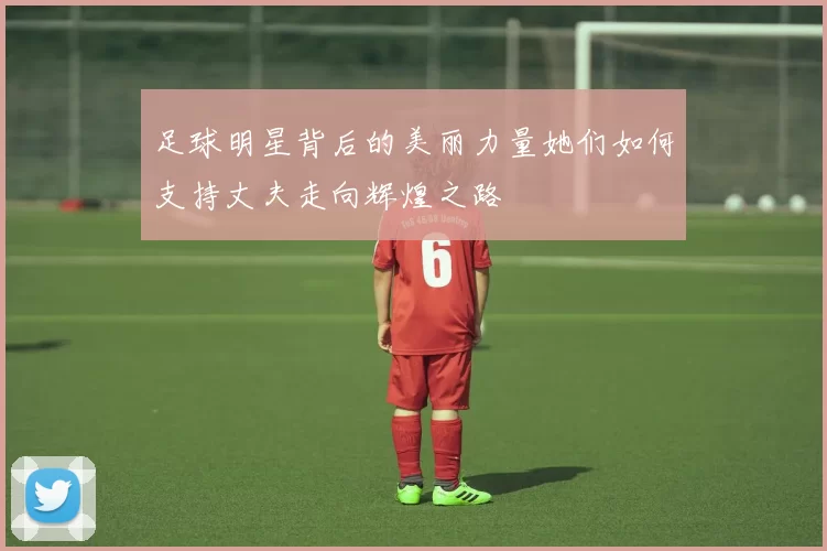足球明星背后的美丽力量她们如何支持丈夫走向辉煌之路