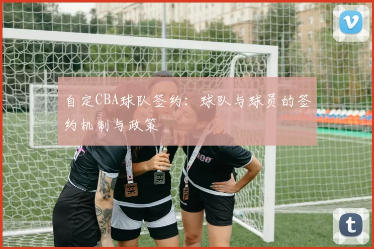 自定CBA球队签约：球队与球员的签约机制与政策