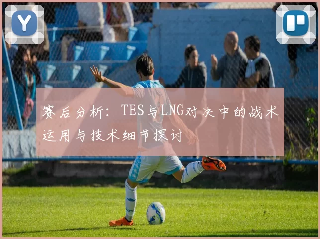 赛后分析：TES与LNG对决中的战术运用与技术细节探讨