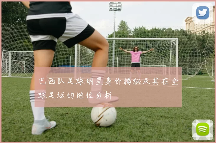 巴西队足球明星身价揭秘及其在全球足坛的地位分析