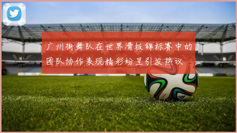 广州街舞队在世界滑板锦标赛中的团队协作表现精彩纷呈引发热议