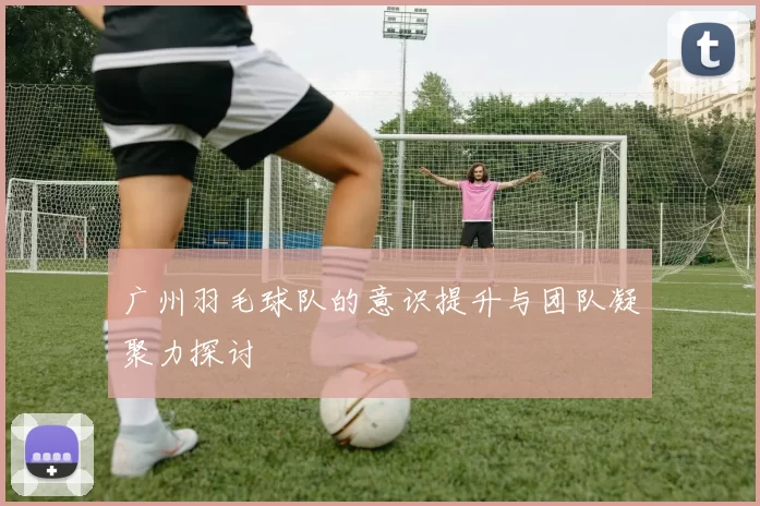 广州羽毛球队的意识提升与团队凝聚力探讨