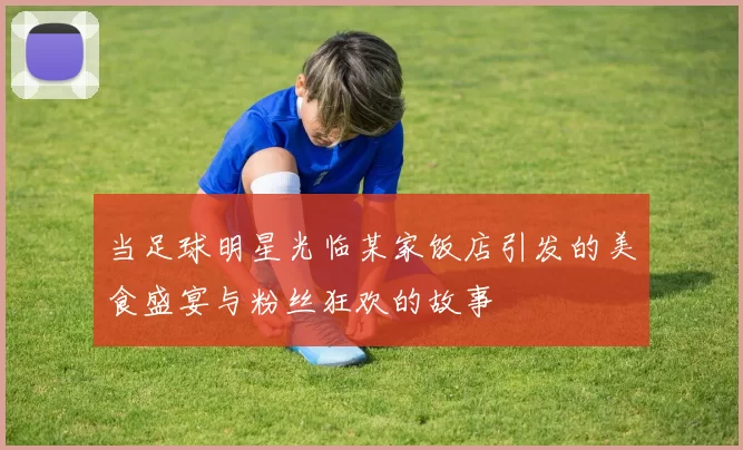 当足球明星光临某家饭店引发的美食盛宴与粉丝狂欢的故事