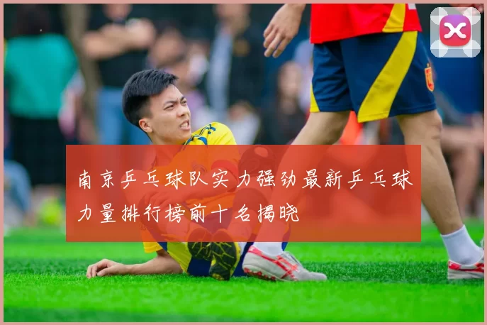 南京乒乓球队实力强劲最新乒乓球力量排行榜前十名揭晓