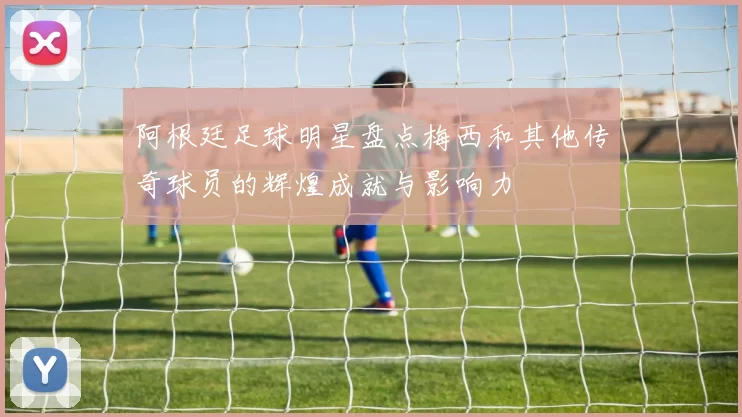 阿根廷足球明星盘点梅西和其他传奇球员的辉煌成就与影响力