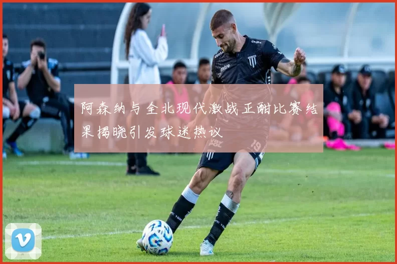阿森纳与全北现代激战正酣比赛结果揭晓引发球迷热议