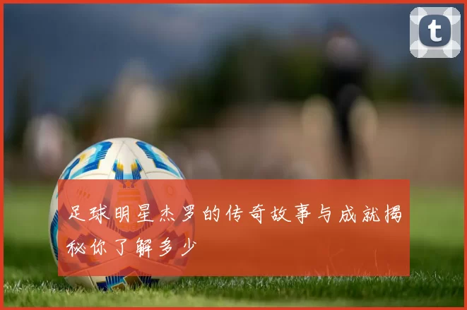 足球明星杰罗的传奇故事与成就揭秘你了解多少