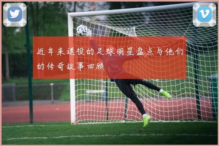 近年来退役的足球明星盘点与他们的传奇故事回顾