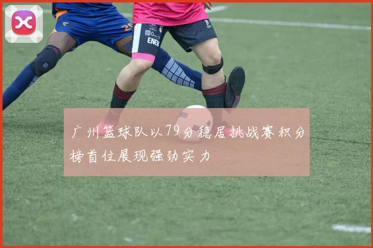 广州篮球队以79分稳居挑战赛积分榜首位展现强劲实力
