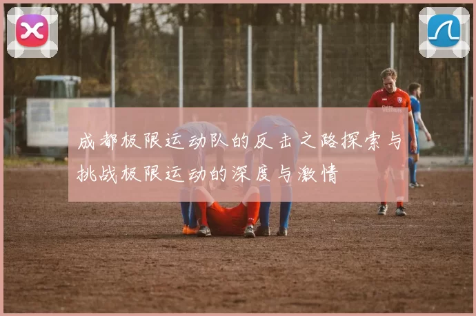 成都极限运动队的反击之路探索与挑战极限运动的深度与激情
