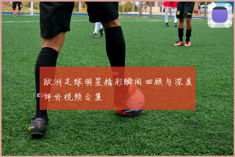 欧洲足球明星精彩瞬间回顾与深度评价视频合集