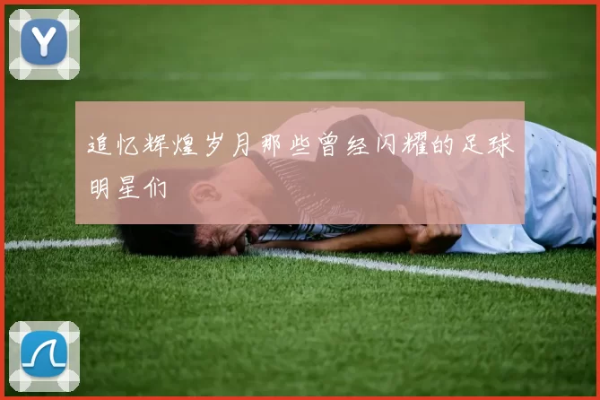 追忆辉煌岁月那些曾经闪耀的足球明星们