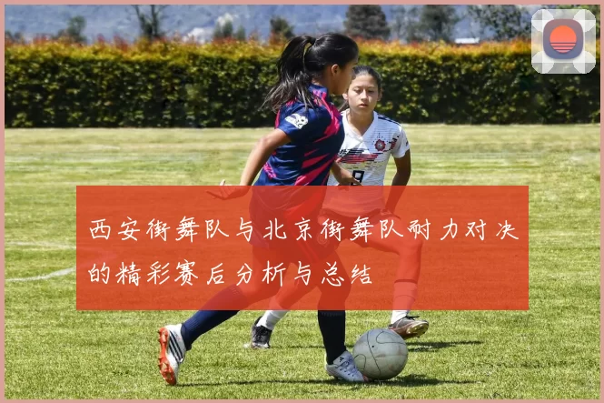 西安街舞队与北京街舞队耐力对决的精彩赛后分析与总结