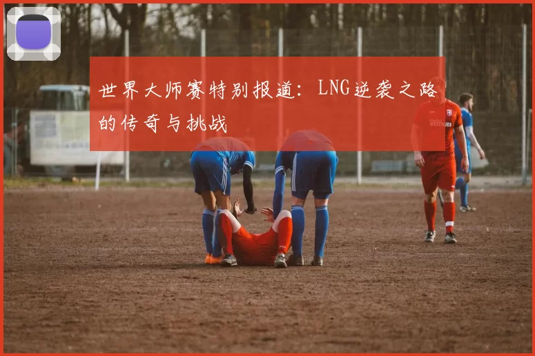 世界大师赛特别报道：LNG逆袭之路的传奇与挑战