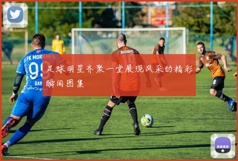 足球明星齐聚一堂展现风采的精彩瞬间图集