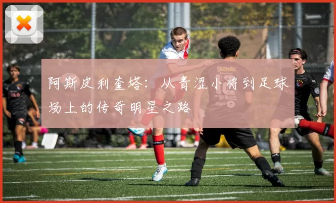 阿斯皮利奎塔：从青涩小将到足球场上的传奇明星之路