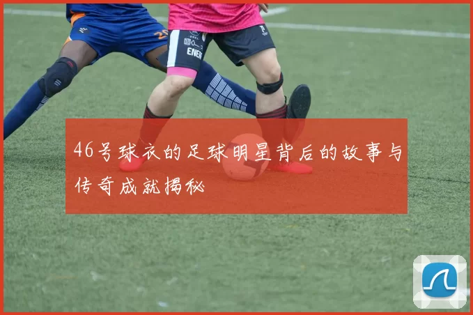 46号球衣的足球明星背后的故事与传奇成就揭秘