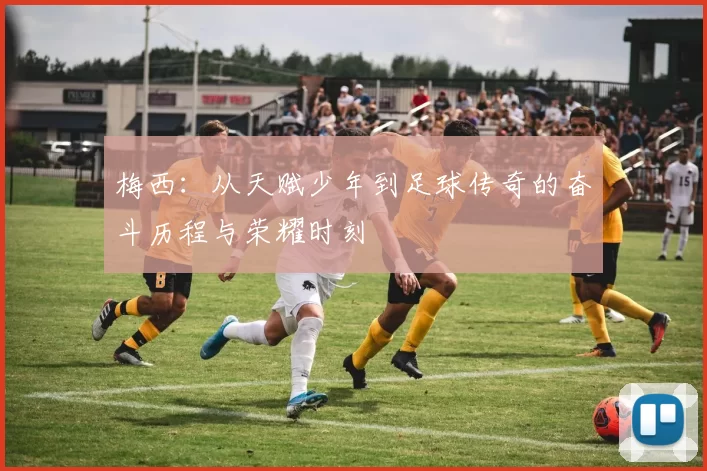 梅西：从天赋少年到足球传奇的奋斗历程与荣耀时刻
