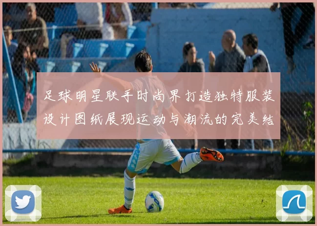 足球明星联手时尚界打造独特服装设计图纸展现运动与潮流的完美结合