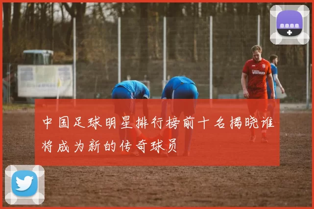 中国足球明星排行榜前十名揭晓谁将成为新的传奇球员