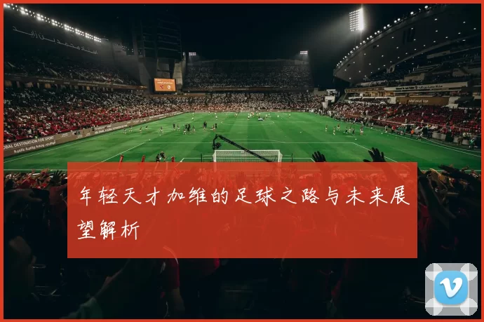 年轻天才加维的足球之路与未来展望解析