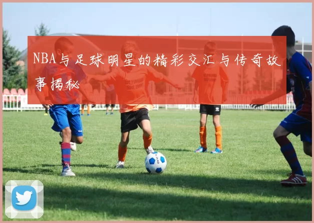 NBA与足球明星的精彩交汇与传奇故事揭秘