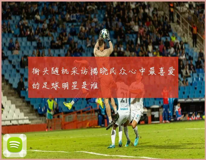 街头随机采访揭晓民众心中最喜爱的足球明星是谁
