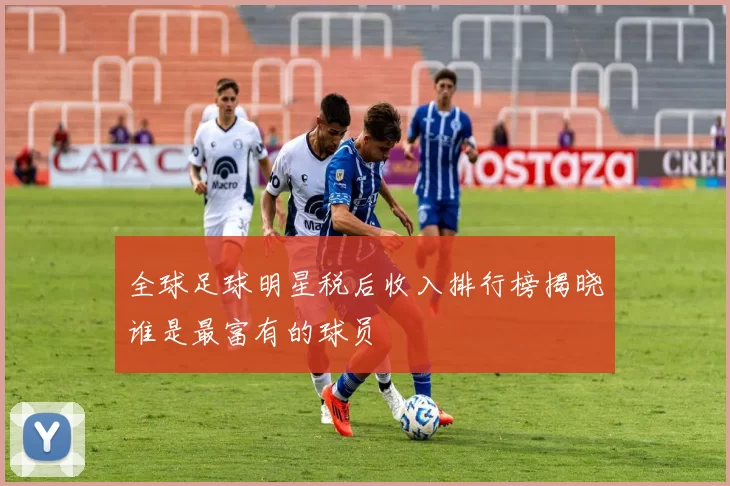 全球足球明星税后收入排行榜揭晓谁是最富有的球员