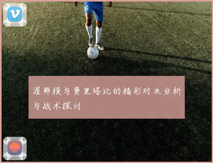 渥那模与费里塔比的精彩对决分析与战术探讨
