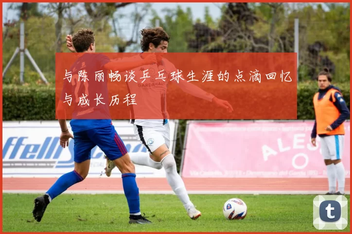 与陈丽畅谈乒乓球生涯的点滴回忆与成长历程