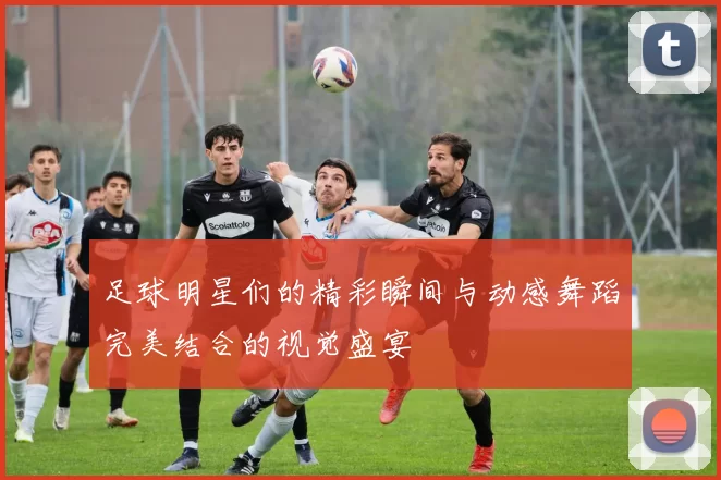 足球明星们的精彩瞬间与动感舞蹈完美结合的视觉盛宴
