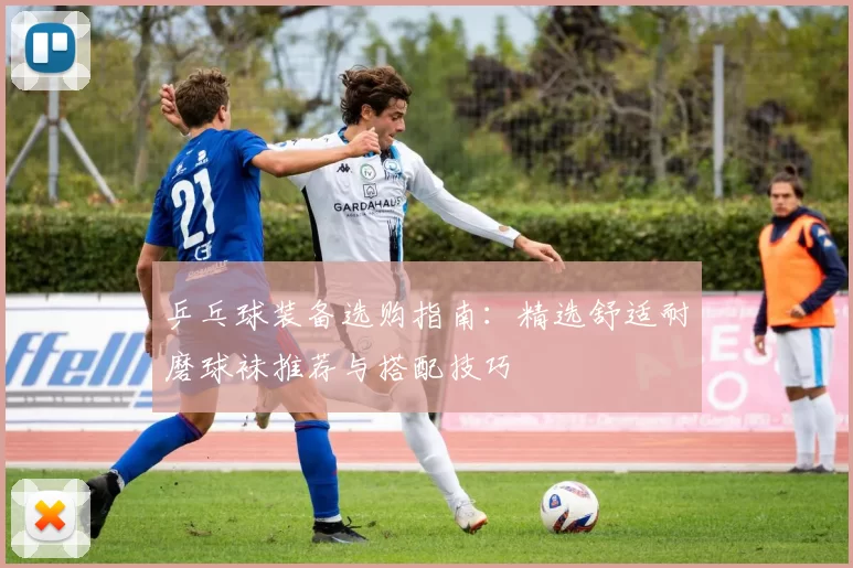 乒乓球装备选购指南：精选舒适耐磨球袜推荐与搭配技巧