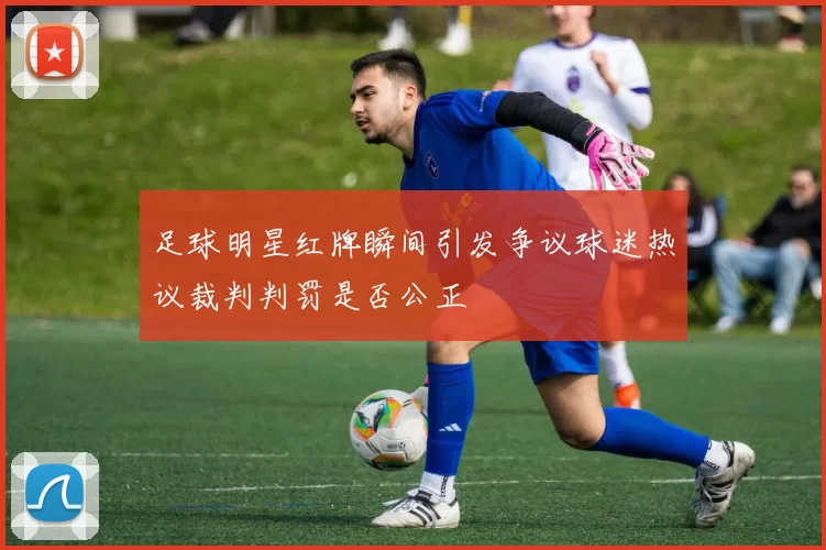 足球明星红牌瞬间引发争议球迷热议裁判判罚是否公正