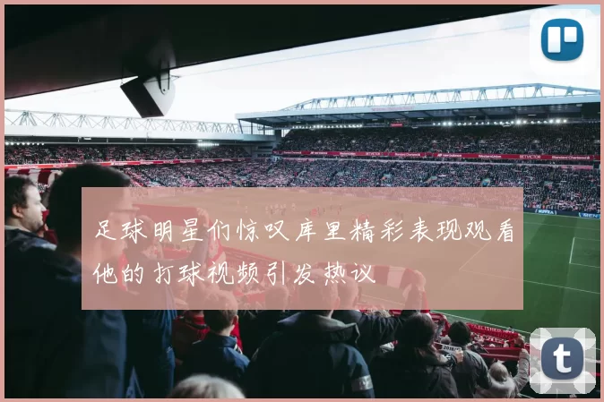 足球明星们惊叹库里精彩表现观看他的打球视频引发热议