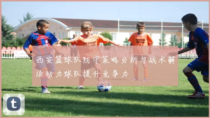 西安篮球队防守策略分析与战术解读助力球队提升竞争力