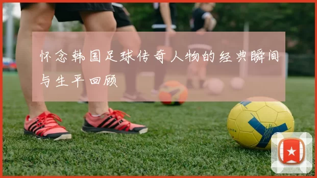 怀念韩国足球传奇人物的经典瞬间与生平回顾