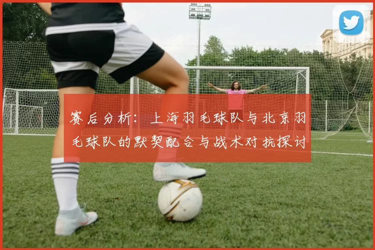 赛后分析：上海羽毛球队与北京羽毛球队的默契配合与战术对抗探讨