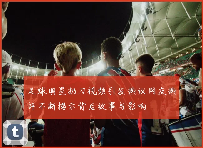 足球明星扔刀视频引发热议网友热评不断揭示背后故事与影响