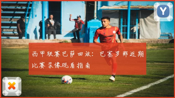西甲联赛巴萨回放：巴塞罗那近期比赛录像观看指南