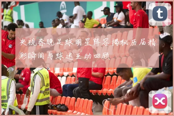 央视春晚足球明星阵容揭秘历届精彩瞬间与球迷互动回顾