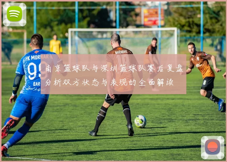 南京篮球队与深圳篮球队赛后复盘分析双方状态与表现的全面解读