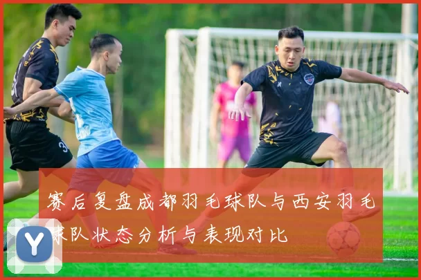 赛后复盘成都羽毛球队与西安羽毛球队状态分析与表现对比