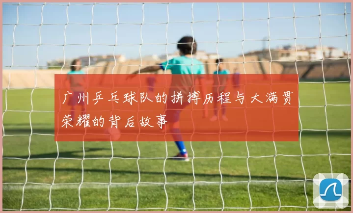 广州乒乓球队的拼搏历程与大满贯荣耀的背后故事
