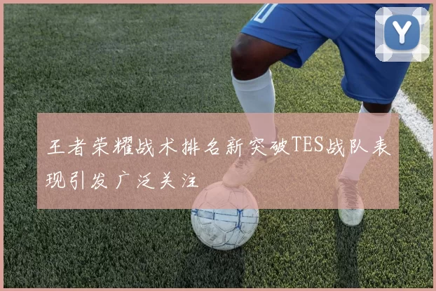 王者荣耀战术排名新突破TES战队表现引发广泛关注