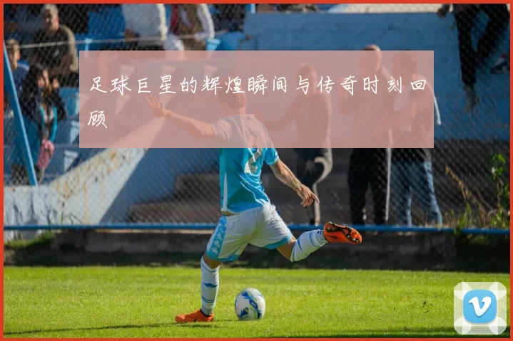 足球巨星的辉煌瞬间与传奇时刻回顾