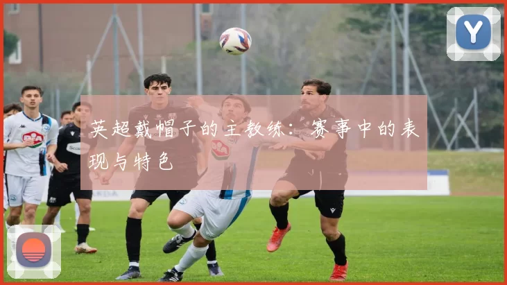 英超戴帽子的主教练：赛事中的表现与特色