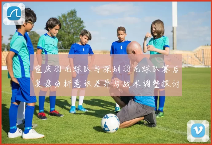 重庆羽毛球队与深圳羽毛球队赛后复盘分析意识差异与战术调整探讨